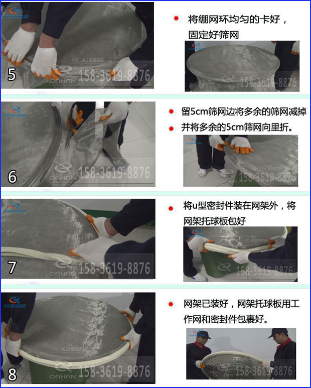 第五步：將旋振篩繃網(wǎng)環(huán)均勻的卡好固定好篩網(wǎng)第六步：留5cm篩網(wǎng)邊將多余的篩網(wǎng)減掉，并將多余的5cm篩網(wǎng)向里折第七步：將u型密封件裝在網(wǎng)架外，將網(wǎng)架托球板包好第八步：網(wǎng)架已裝好，網(wǎng)架托球板用工作網(wǎng)和密封件包裹好。