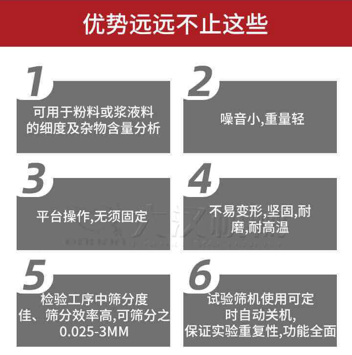 試驗(yàn)篩優(yōu)勢(shì)：1，可用于粉料或漿液料的細(xì)度及雜物含量分析。2，噪音小，重量輕。3，平臺(tái)操作，無須固定。4，不易變形，堅(jiān)固，耐磨，耐高溫。5，檢驗(yàn)工序中篩分度佳，篩分效率高，可篩分之0.025-3MM6，試驗(yàn)篩機(jī)使用可定時(shí)自動(dòng)關(guān)機(jī)保證實(shí)驗(yàn)重復(fù)性，功能全面。